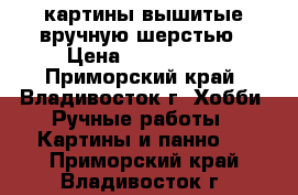  картины,вышитые вручную шерстью › Цена ­ 500-4000 - Приморский край, Владивосток г. Хобби. Ручные работы » Картины и панно   . Приморский край,Владивосток г.